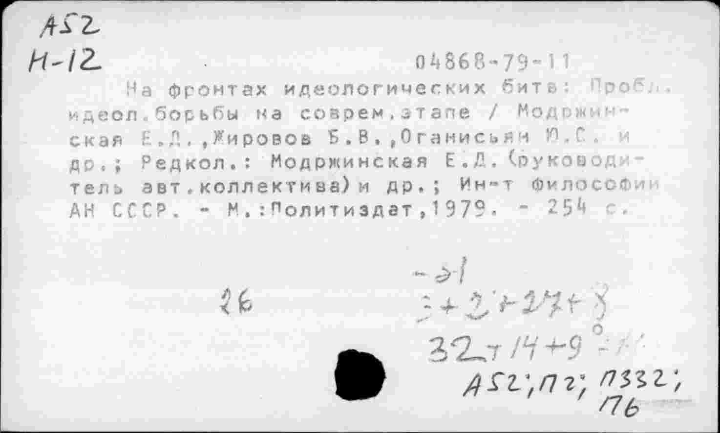 ﻿ЛГ2.
И-12.	04868-79-11
На фронтах идеологических битв: : рог , идеол.борьбы на соврем.этапе / Модржин-' с к а я Е.Д.,Жировое Б.В,,0ганисьян К). С . и др.; Редкол.: Модржинская Е.Д. (руковод тель авт.коллектмва)и др.; Ин-т философии АН СССР. - МПолитиздат,1979. ” 254 с.
<%
^гг;/7?; /732г;